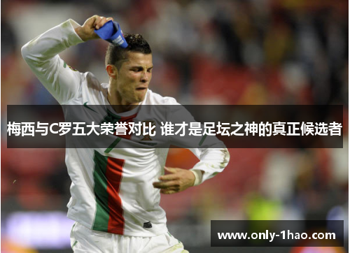 梅西与C罗五大荣誉对比 谁才是足坛之神的真正候选者
