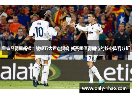 皇家马德里新银河战舰五大看点揭晓 新赛季值得期待的核心阵容分析
