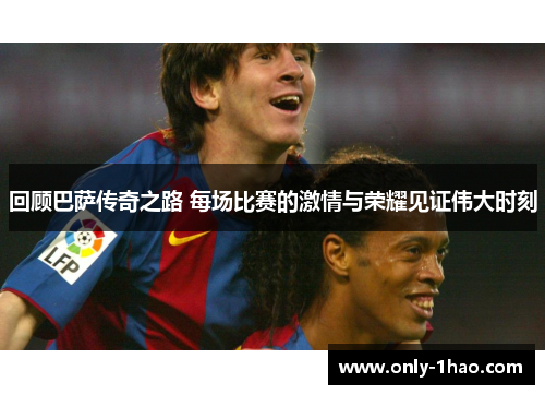回顾巴萨传奇之路 每场比赛的激情与荣耀见证伟大时刻