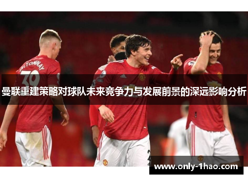 曼联重建策略对球队未来竞争力与发展前景的深远影响分析