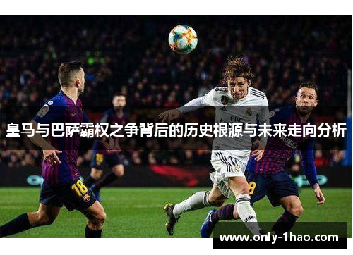 皇马与巴萨霸权之争背后的历史根源与未来走向分析