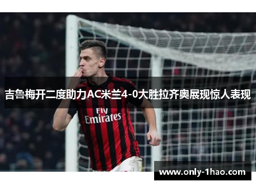 吉鲁梅开二度助力AC米兰4-0大胜拉齐奥展现惊人表现