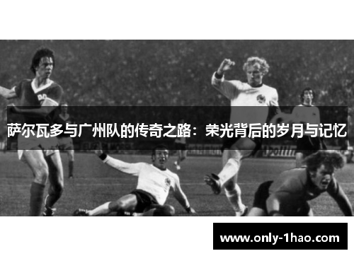 萨尔瓦多与广州队的传奇之路：荣光背后的岁月与记忆