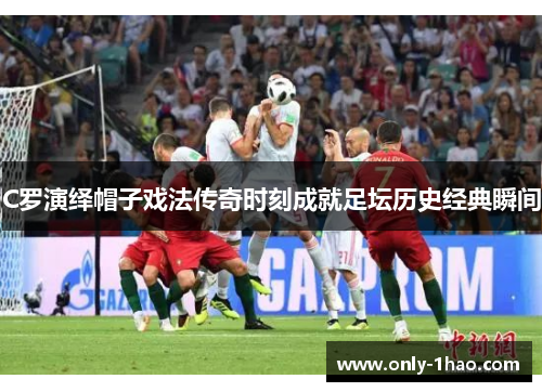 C罗演绎帽子戏法传奇时刻成就足坛历史经典瞬间