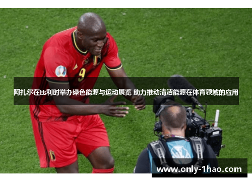 阿扎尔在比利时举办绿色能源与运动展览 助力推动清洁能源在体育领域的应用