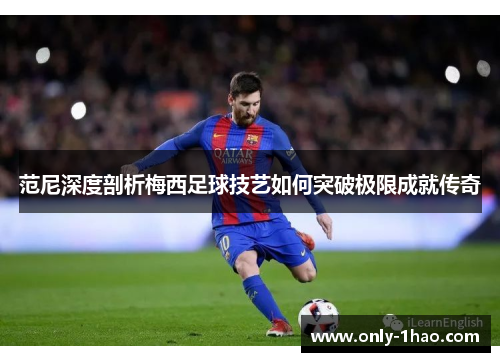 范尼深度剖析梅西足球技艺如何突破极限成就传奇