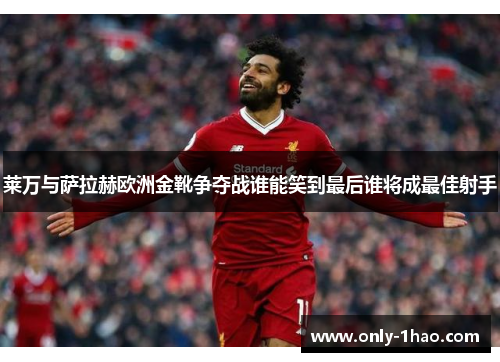 莱万与萨拉赫欧洲金靴争夺战谁能笑到最后谁将成最佳射手