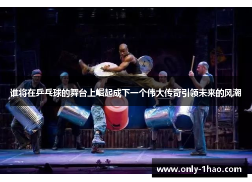 谁将在乒乓球的舞台上崛起成下一个伟大传奇引领未来的风潮