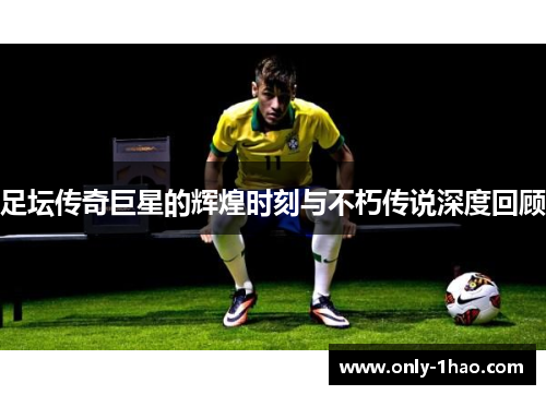 足坛传奇巨星的辉煌时刻与不朽传说深度回顾 足坛传奇巨星的辉煌时刻与不朽传说深度回顾