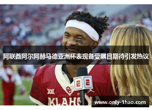 阿联酋阿尔阿赫马德亚洲杯表现备受瞩目期待引发热议 阿联酋阿尔阿赫马德亚洲杯表现备受瞩目期待引发热议