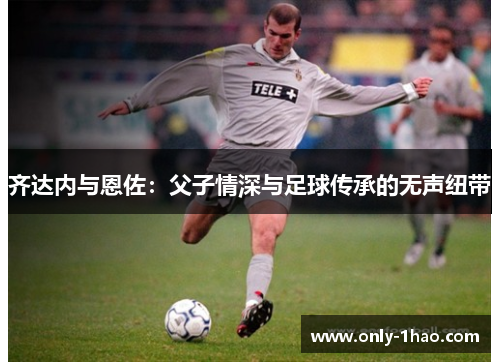 齐达内与恩佐：父子情深与足球传承的无声纽带